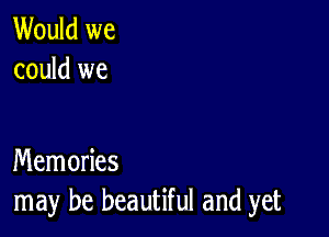 Would we
could we

Memories
may be beautiful and yet