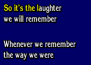 So ifs the laughter
we will remember

Whenever we remember
the way we were