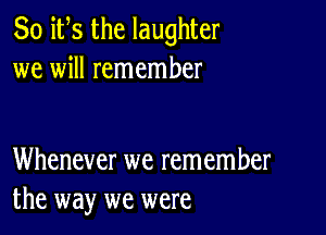 So ifs the laughter
we will remember

Whenever we remember
the way we were