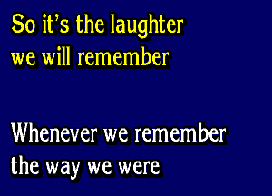 So ifs the laughter
we will remember

Whenever we remember
the way we were