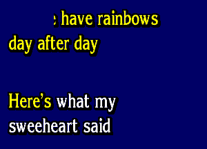 r have rainbows
day after day

Herek what my
sweeheart said