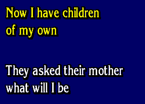 Now I have children
of my own

They asked their mother
what will I be