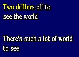 Two drifters off to
see the world

Thertfs such a lot of world
to see