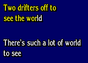 Two drifters off to
see the world

Thertfs such a lot of world
to see