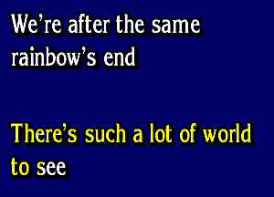 We re after the same
rainbowk end

Thertfs such a lot of world
to see