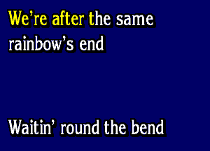 We re after the same
rainbowk end

Waitiw round the bend