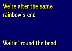 We re after the same
rainbowk end

Waitiw round the bend