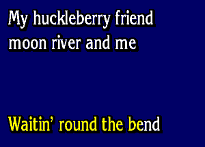 My huckleberry friend
moon river and me

Waitiw round the bend