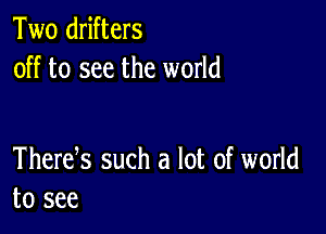 Two drifters
off to see the world

Thertfs such a lot of world
to see