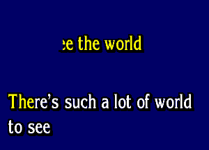 te the world

Thertfs such a lot of world
to see