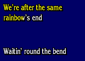 We re after the same
rainbowk end

Waitiw round the bend