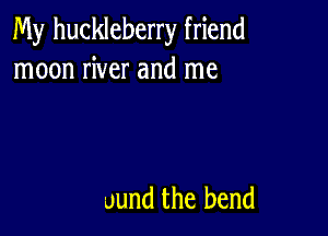 My huckleberry friend
moon river and me

uund the bend