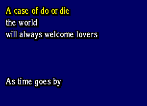 A case of do or die
the wmld
will always welcome lovers

As time goes by