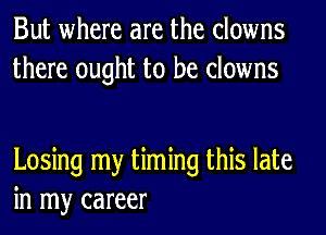 But where are the clowns
there ought to be clowns

Losing my timing this late
in my career