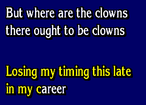 But where are the clowns
there ought to be clowns

Losing my timing this late
in my career