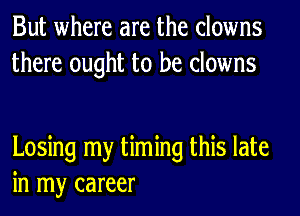 But where are the clowns
there ought to be clowns

Losing my timing this late
in my career