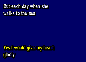 But each day when she
walks tothe sea

Yes I would give my heart
gladly