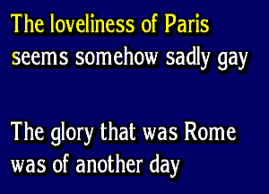 The loveliness of Paris
seems somehow sadly gay

The glory that was Rome
was of another day