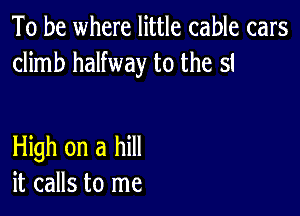 To be where little cable cars
climb halfway to the st

HMhonahm
it calls to me