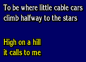 To be where little cable cars
climb halfway to the stars

HMhonahm
it calls to me