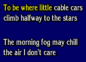 To be where little cable cars
climb halfway to the stars

The morning fog may chill
the air I donht care