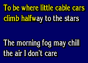 To be where little cable cars
climb halfway to the stars

The morning fog may chill
the air I donht care