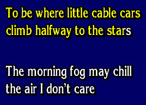 To be where little cable cars
climb halfway to the stars

The morning fog may chill
the air I donht care