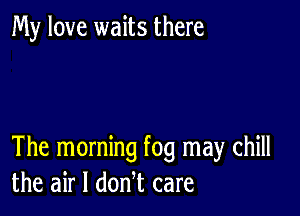 My love waits there

The morning fog may chill
the air I donl care