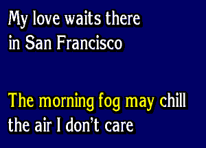 My love waits there
in San Francisco

The morning fog may chill
the air I donl care