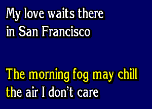 My love waits there
in San Francisco

The morning fog may chill
the air I donl care