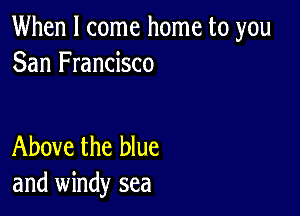 When I come home to you
San Francisco

Above the blue
and windy sea