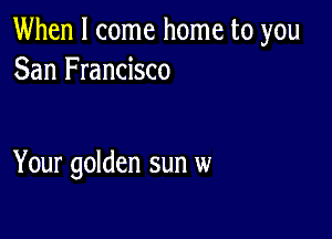 When I come home to you
San Francisco

Your golden sun w