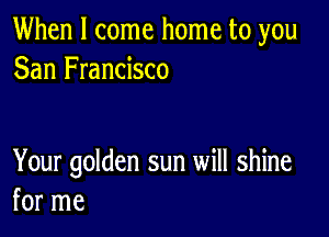 When I come home to you
San Francisco

Your golden sun will shine
for me