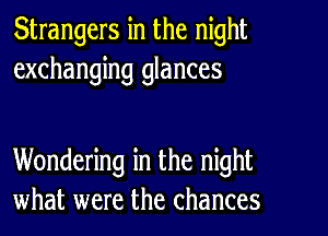 Strangers in the night
exchanging glances

Wondering in the night
what were the chances