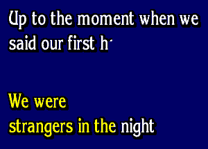 Up to the moment when we
said our first h'

We were
strangers in the night