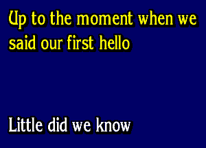 Up to the moment when we
said our first hello

Little did we know