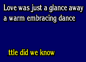 Love wasjust a glance away
a warm embracing dance

ttle did we know