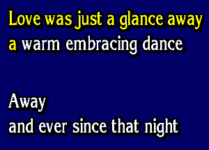 Love wasjust a glance away
a warm embracing dance

Away
and ever since that night