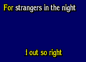 For strangers in the night

1 out so right