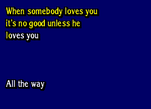 When somebody loves you
it's no good unless he
loves you

All the way