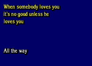 When somebody loves you
it's no good unless he
loves you

All the way