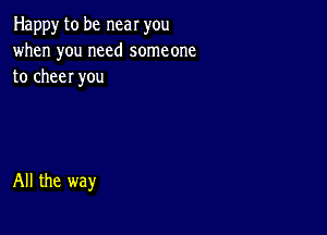 Happy to be near you
when you need someone
to cheer you

All the way