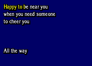 Happy to be near you
when you need someone
to cheer you

All the way