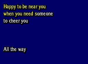 Happy to be near you
when you need someone
to cheer you

All the way