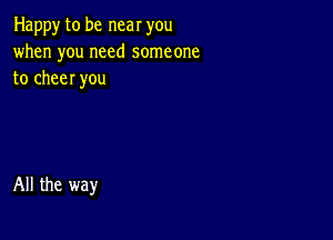 Happy to be near you
when you need someone
to cheer you

All the way