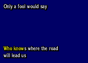 Only a fool would say

Who knows where the road
will lead us