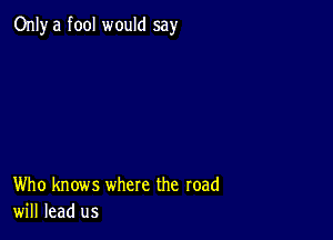 Only a fool would say

Who knows where the road
will lead us