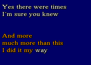 Yes there were times
I'm sure you knew

And more

much more than this
I did it my way