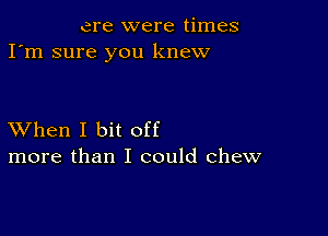 ere were times
I'm sure you knew

XVhen I bit off
more than I could chew