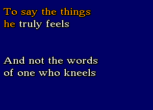 To say the things
he truly feels

And not the words
of one who kneels